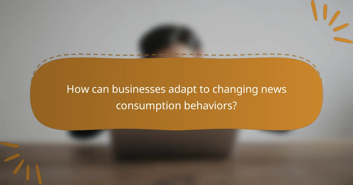 How can businesses adapt to changing news consumption behaviors?